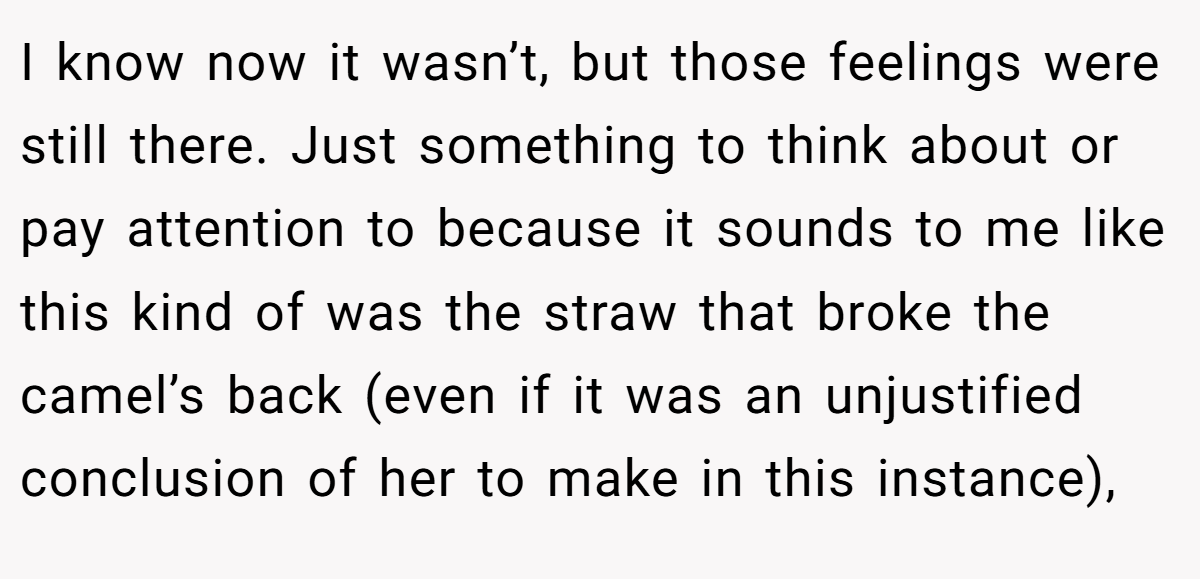 I know now it wasn’t, but those feelings were still there. Just something to think about or pay attention to because it sounds to me like this kind of was the straw that broke the camel’s back (even if it was an unjustified conclusion of her to make in this instance),