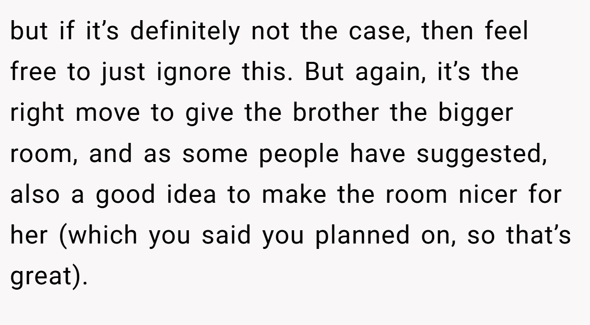 but if it’s definitely not the case, then feel free to just ignore this. But again, it’s the right move to give the brother the bigger room, and as some people have suggested, also a good idea to make the room nicer for her (which you said you planned on, so that’s great).