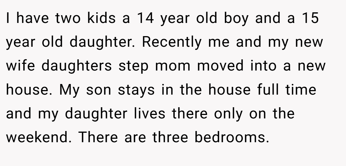 I have two kids a 14 year old boy and a 15 year old daughter. Recently me and my new wife daughters step mom moved into a new house. My son stays in the house full time and my daughter lives there only on the weekend. There are three bedrooms.