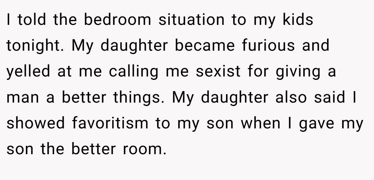 I told the bedroom situation to my kids tonight. My daughter became furious and yelled at me calling me sexist for giving a man a better things. My daughter also said I showed favoritism to my son when I gave my son the better room.