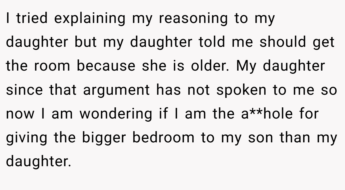 I tried explaining my reasoning to my daughter but my daughter told me should get the room because she is older. My daughter since that argument has not spoken to me so now I am wondering if I am the a**hole for giving the bigger bedroom to my son than my daughter.