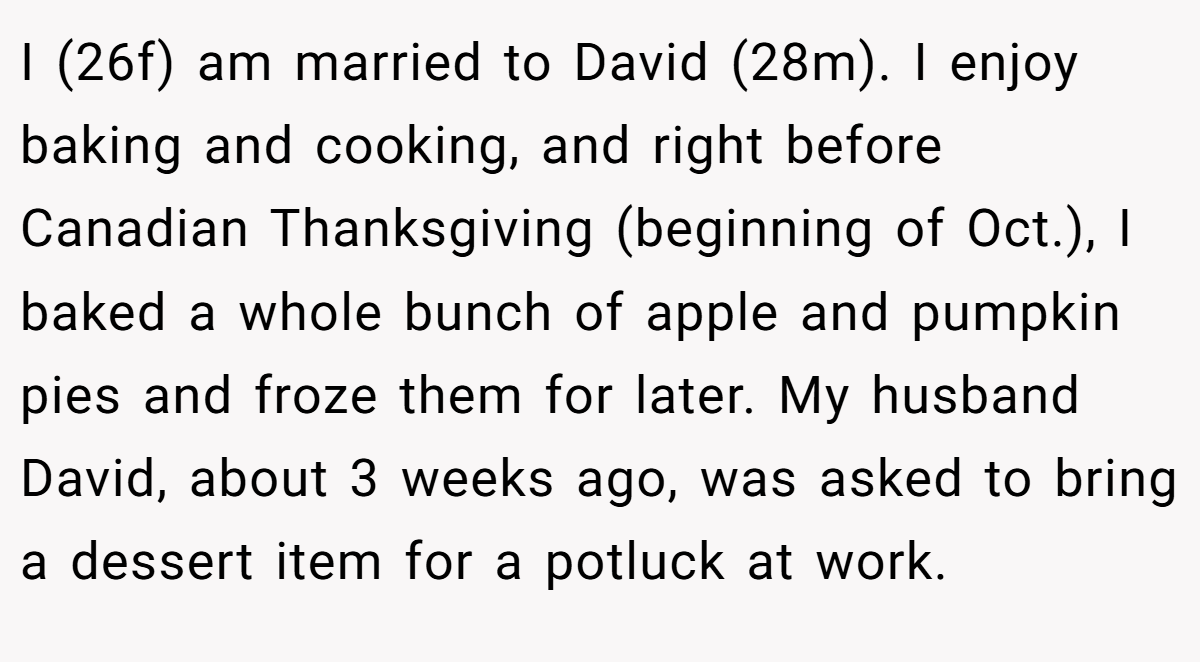 I (26f) am married to David (28m). I enjoy baking and cooking, and right before Canadian Thanksgiving (beginning of Oct.), I baked a whole bunch of apple and pumpkin pies and froze them for later. My husband David, about 3 weeks ago, was asked to bring a dessert item for a potluck at work.