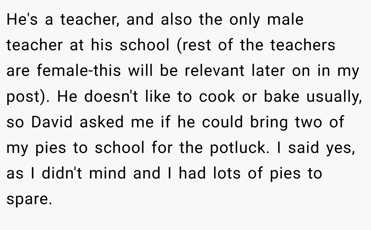 He's a teacher, and also the only male teacher at his school (rest of the teachers are female-this will be relevant later on in my post). He doesn't like to cook or bake usually, so David asked me if he could bring two of my pies to school for the potluck. I said yes, as I didn't mind and I had lots of pies to spare.