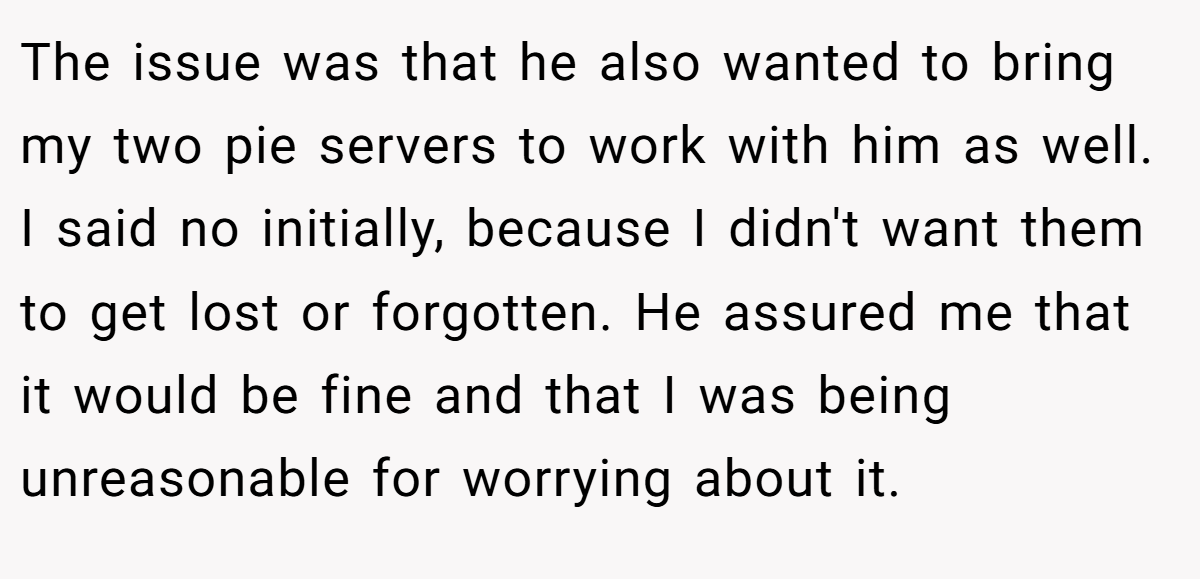The issue was that he also wanted to bring my two pie servers to work with him as well. I said no initially, because I didn't want them to get lost or forgotten. He assured me that it would be fine and that I was being unreasonable for worrying about it.