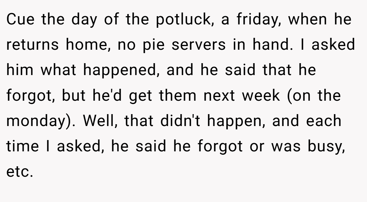 Cue the day of the potluck, a friday, when he returns home, no pie servers in hand. I asked him what happened, and he said that he forgot, but he'd get them next week (on the monday). Well, that didn't happen, and each time I asked, he said he forgot or was busy, etc.