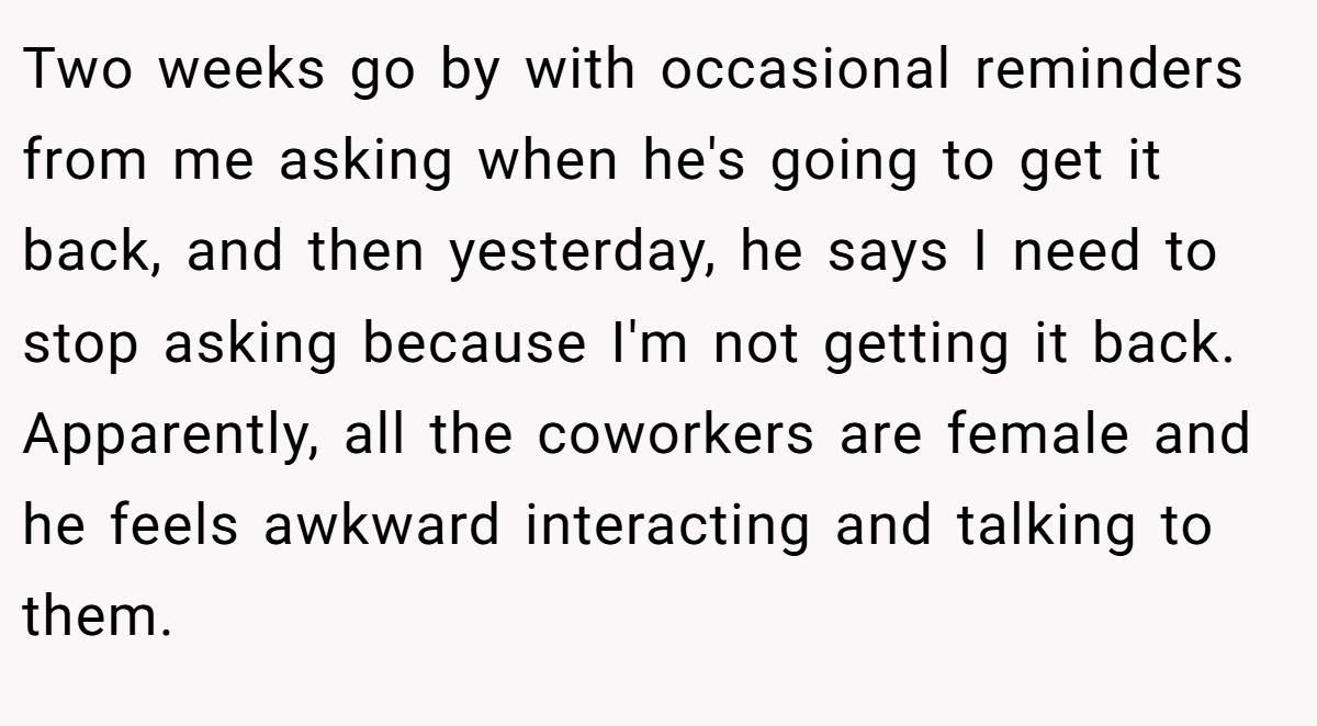 Two weeks go by with occasional reminders from me asking when he's going to get it back, and then yesterday, he says I need to stop asking because I'm not getting it back. Apparently, all the coworkers are female and he feels awkward interacting and talking to them.