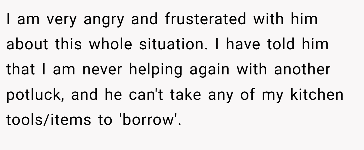 I am very angry and frusterated with him about this whole situation. I have told him that I am never helping again with another potluck, and he can't take any of my kitchen tools/items to 'borrow'.