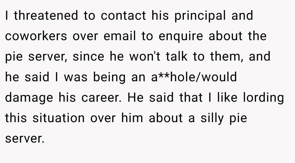 I threatened to contact his principal and coworkers over email to enquire about the pie server, since he won't talk to them, and he said I was being an a**hole/would damage his career. He said that I like lording this situation over him about a silly pie server.