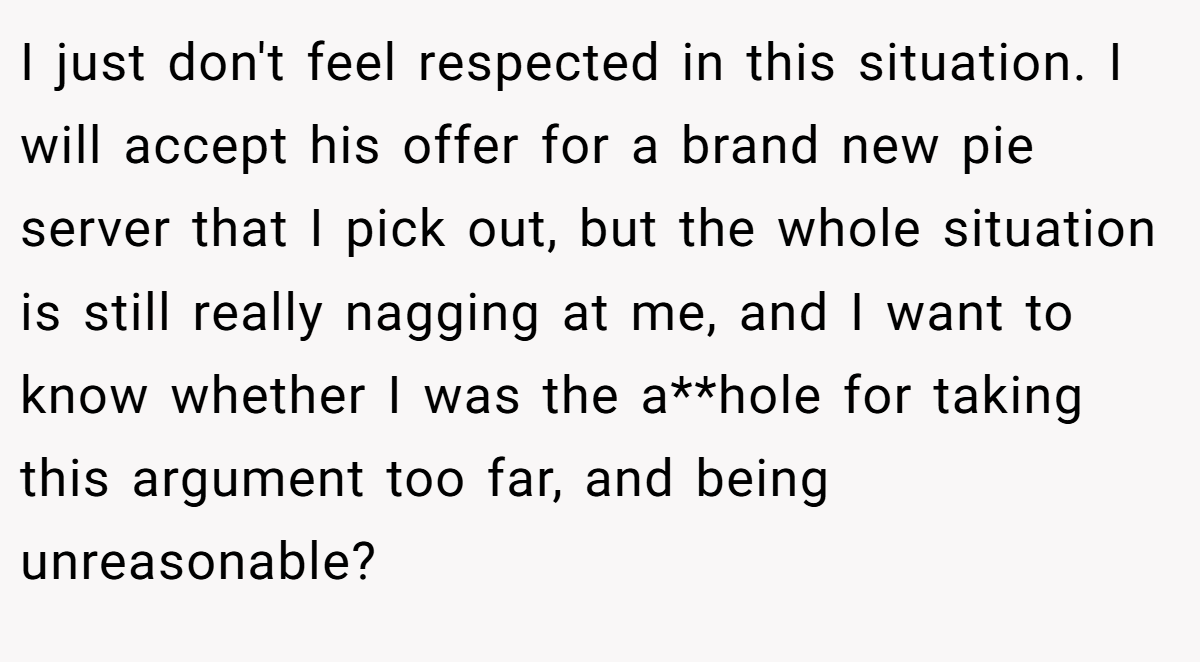 I just don't feel respected in this situation. I will accept his offer for a brand new pie server that I pick out, but the whole situation is still really nagging at me, and I want to know whether I was the a**hole for taking this argument too far, and being unreasonable?