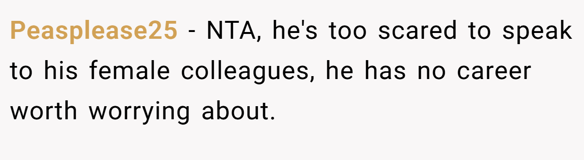 Peasplease25 - NTA, he's too scared to speak to his female colleagues, he has no career worth worrying about.