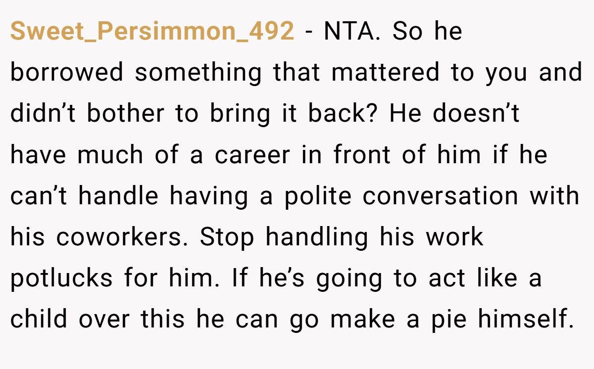 Sweet_Persimmon_492 - NTA. So he borrowed something that mattered to you and didn’t bother to bring it back? He doesn’t have much of a career in front of him if he can’t handle having a polite conversation with his coworkers. Stop handling his work potlucks for him. If he’s going to act like a child over this he can go make a pie himself.