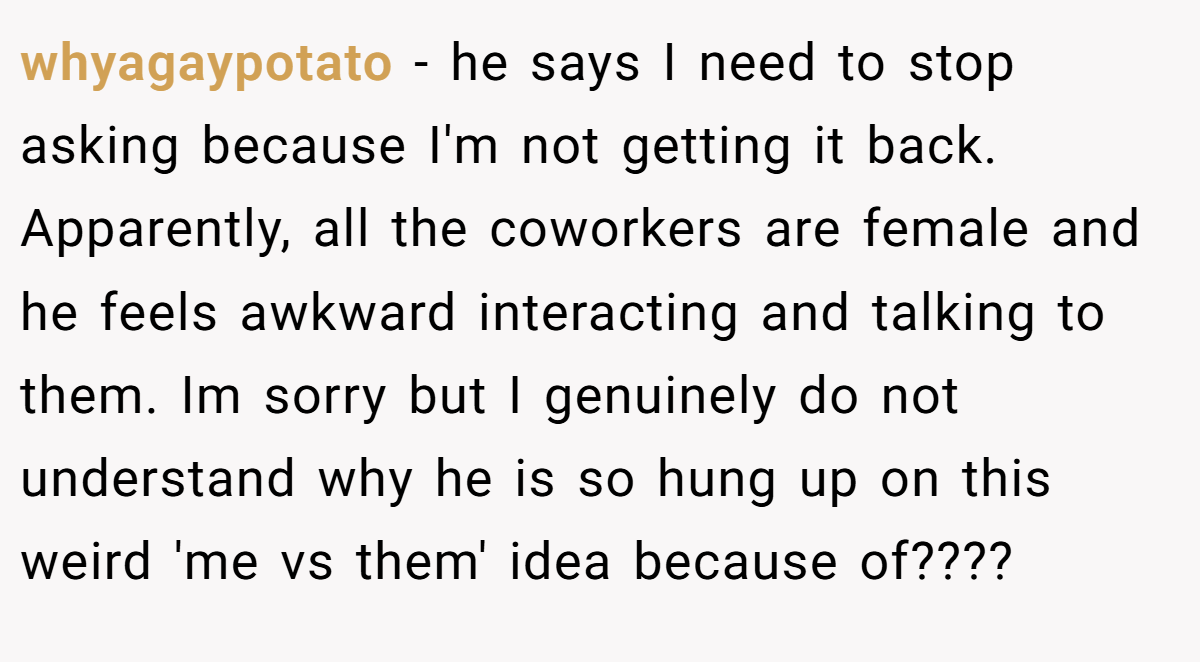 whyagaypotato - he says I need to stop asking because I'm not getting it back. Apparently, all the coworkers are female and he feels awkward interacting and talking to them. Im sorry but I genuinely do not understand why he is so hung up on this weird 'me vs them' idea because of????