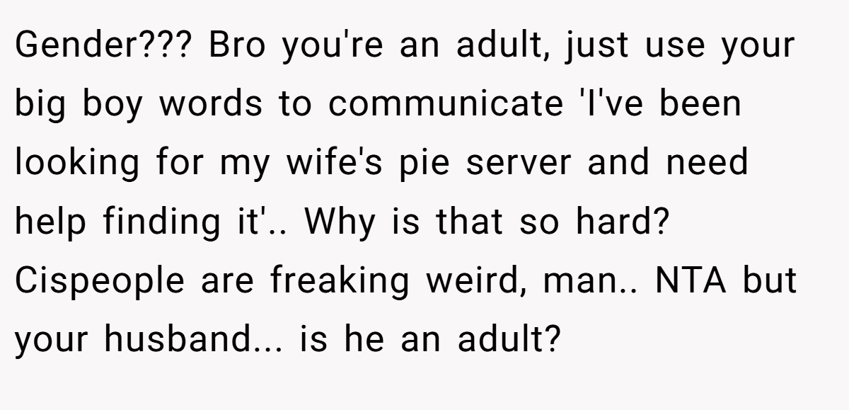 Gender??? Bro you're an adult, just use your big boy words to communicate 'I've been looking for my wife's pie server and need help finding it'.. Why is that so hard? Cispeople are freaking weird, man.. NTA but your husband... is he an adult?