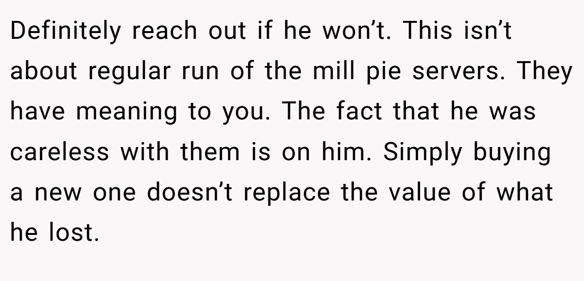 Definitely reach out if he won’t. This isn’t about regular run of the mill pie servers. They have meaning to you. The fact that he was careless with them is on him. Simply buying a new one doesn’t replace the value of what he lost.