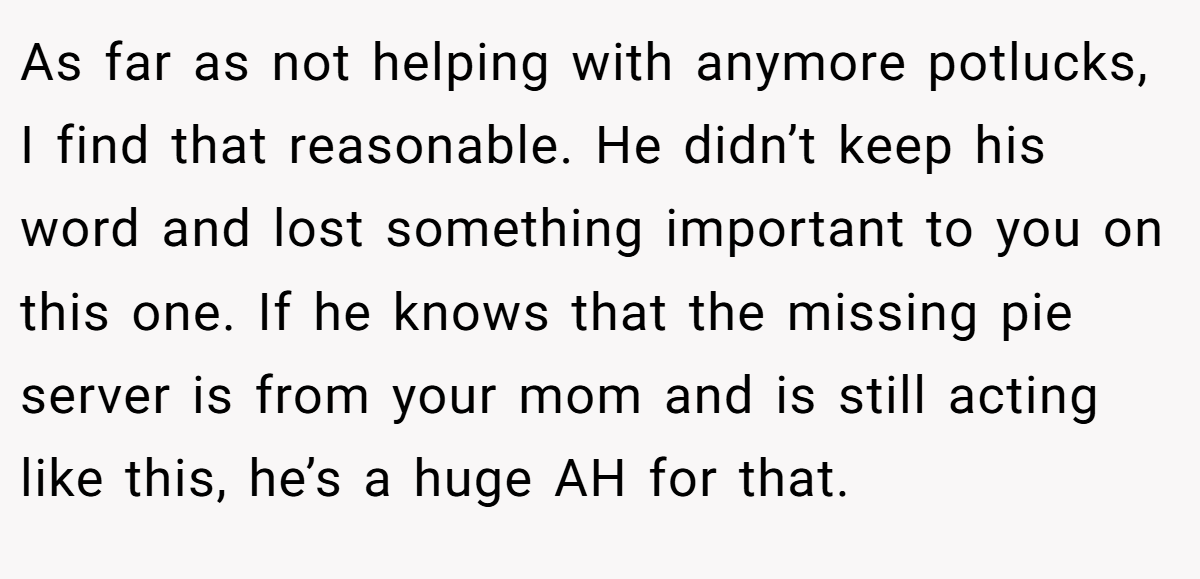 As far as not helping with anymore potlucks, I find that reasonable. He didn’t keep his word and lost something important to you on this one. If he knows that the missing pie server is from your mom and is still acting like this, he’s a huge AH for that.