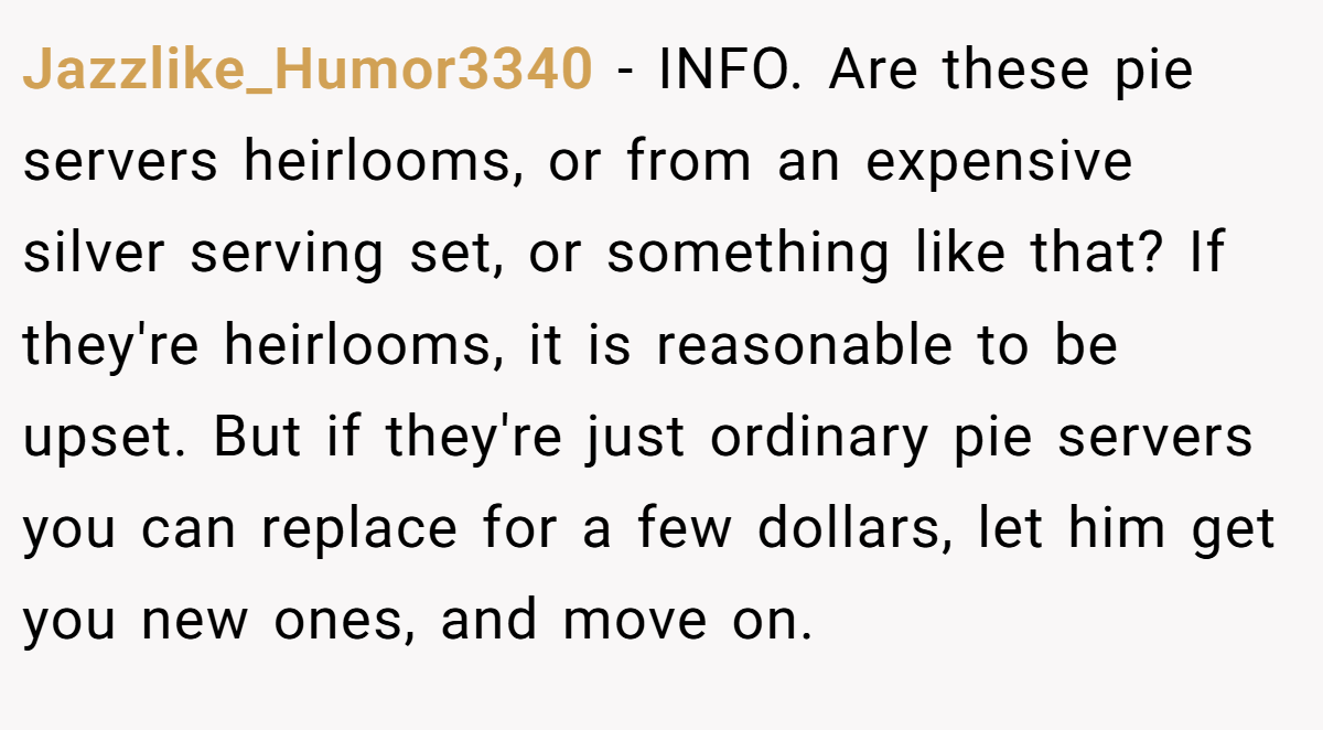 Jazzlike_Humor3340 - INFO. Are these pie servers heirlooms, or from an expensive silver serving set, or something like that? If they're heirlooms, it is reasonable to be upset. But if they're just ordinary pie servers you can replace for a few dollars, let him get you new ones, and move on.