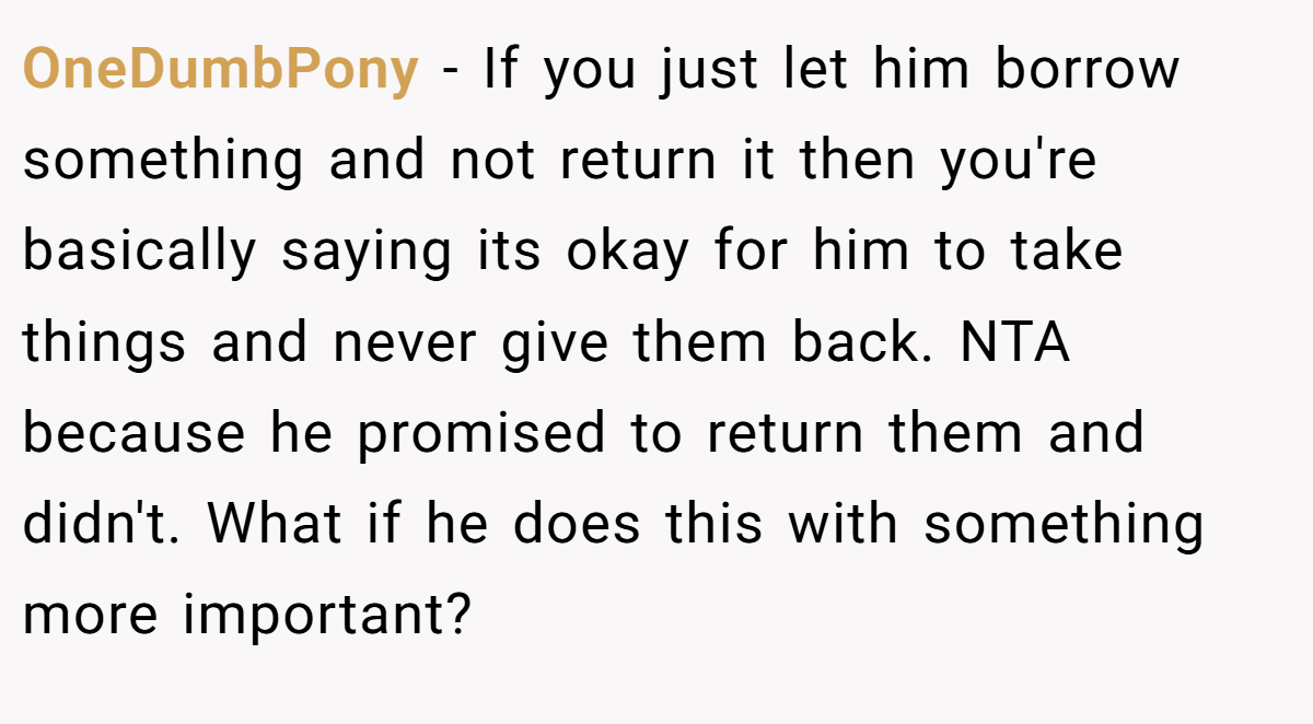 OneDumbPony - If you just let him borrow something and not return it then you're basically saying its okay for him to take things and never give them back. NTA because he promised to return them and didn't. What if he does this with something more important?