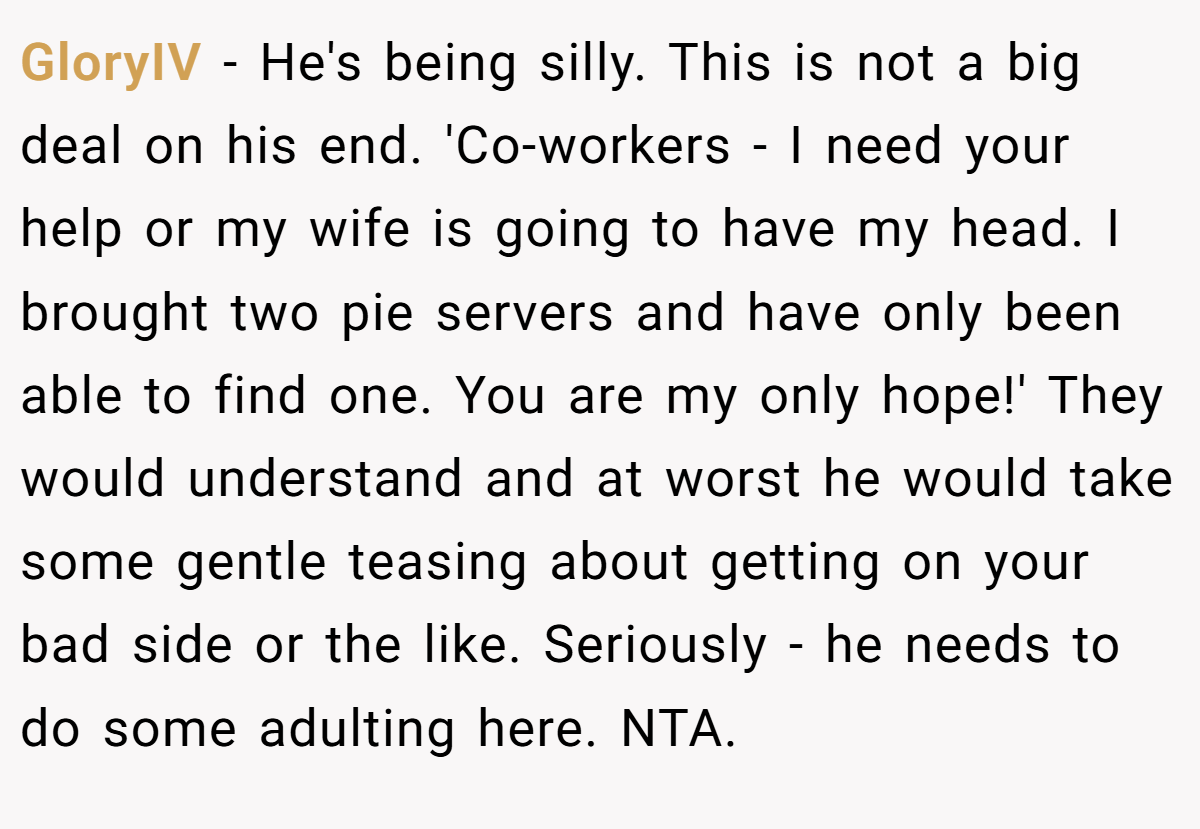 GloryIV - He's being silly. This is not a big deal on his end. 'Co-workers - I need your help or my wife is going to have my head. I brought two pie servers and have only been able to find one. You are my only hope!' They would understand and at worst he would take some gentle teasing about getting on your bad side or the like. Seriously - he needs to do some adulting here. NTA.