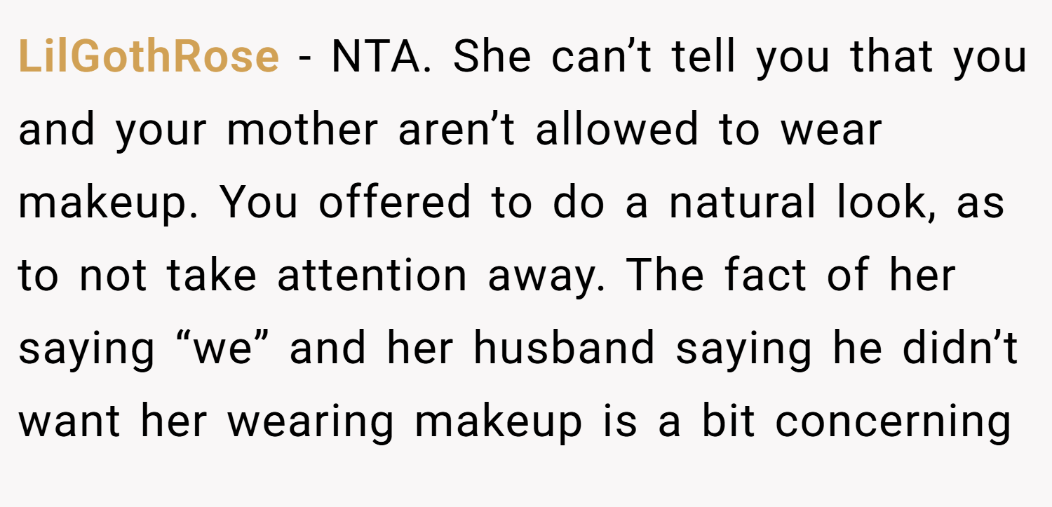 LilGothRose − NTA. She can’t tell you that you and your mother aren’t allowed to wear makeup. You offered to do a natural look, as to not take attention away. The fact of her saying “we” and her husband saying he didn’t want her wearing makeup is a bit concerning
