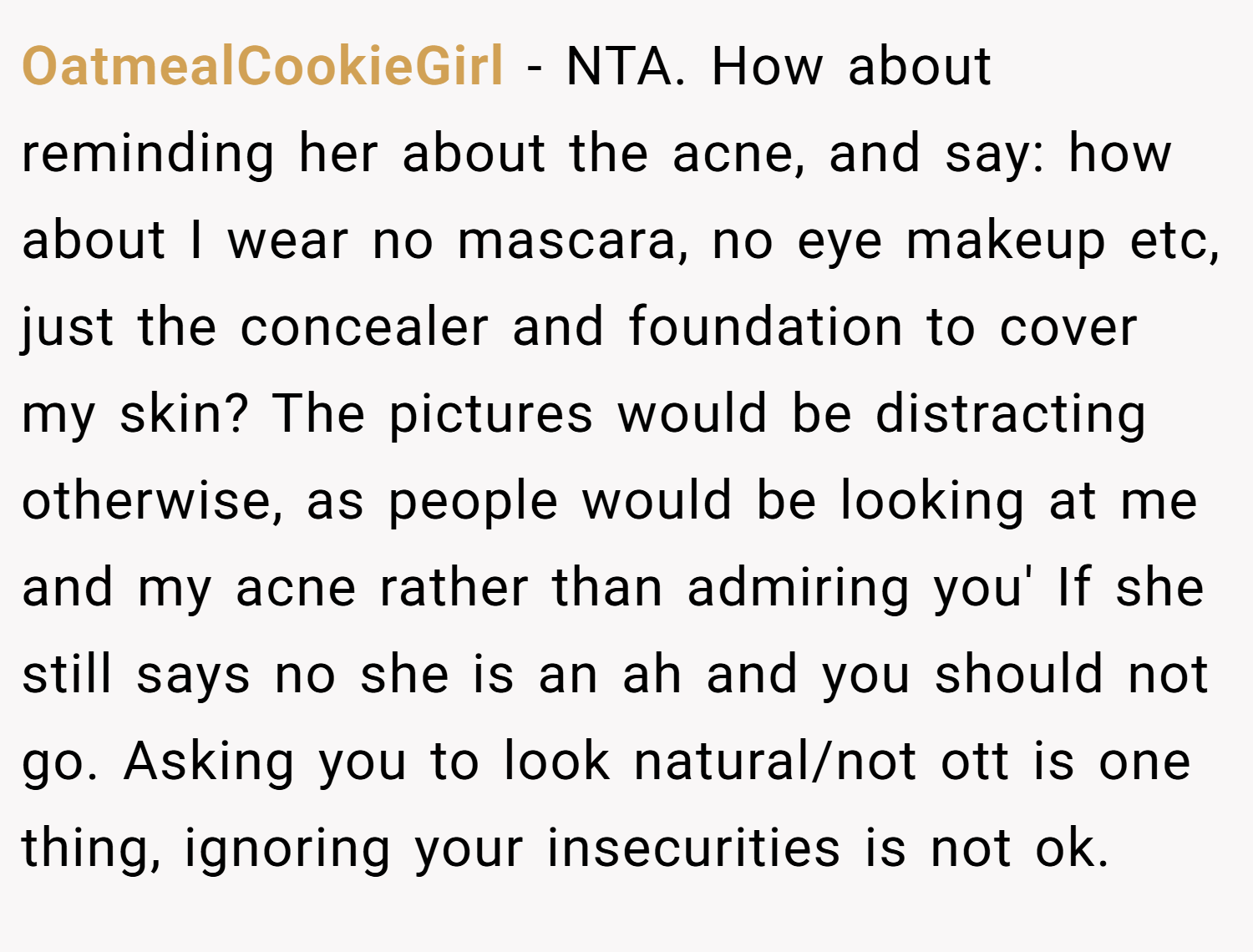 OatmealCookieGirl − NTA. How about reminding her about the acne, and say: how about I wear no mascara, no eye makeup etc, just the concealer and foundation to cover my skin? The pictures would be distracting otherwise, as people would be looking at me and my acne rather than admiring you' If she still says no she is an ah and you should not go. Asking you to look natural/not ott is one thing, ignoring your insecurities is not ok.