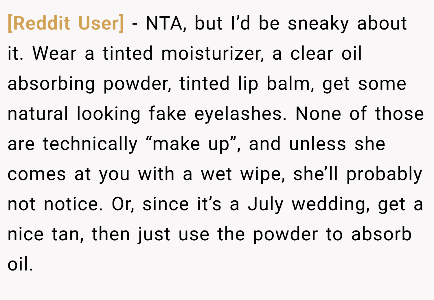 [Reddit User] − NTA, but I’d be sneaky about it. Wear a tinted moisturizer, a clear oil absorbing powder, tinted lip balm, get some natural looking fake eyelashes. None of those are technically “make up”, and unless she comes at you with a wet wipe, she’ll probably not notice. Or, since it’s a July wedding, get a nice tan, then just use the powder to absorb oil.
