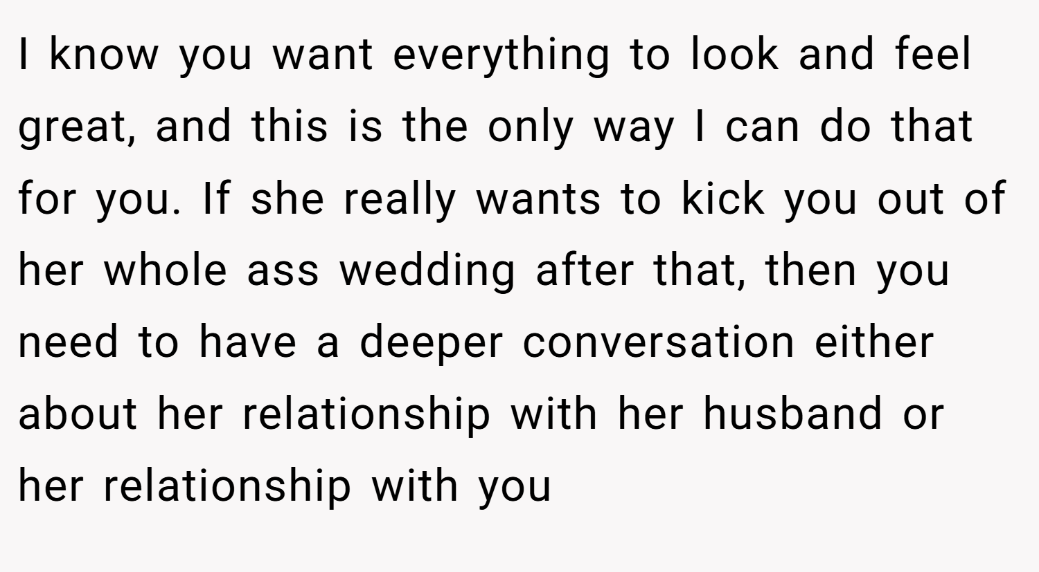 I know you want everything to look and feel great, and this is the only way I can do that for you. If she really wants to kick you out of her whole ass wedding after that, then you need to have a deeper conversation either about her relationship with her husband or her relationship with you