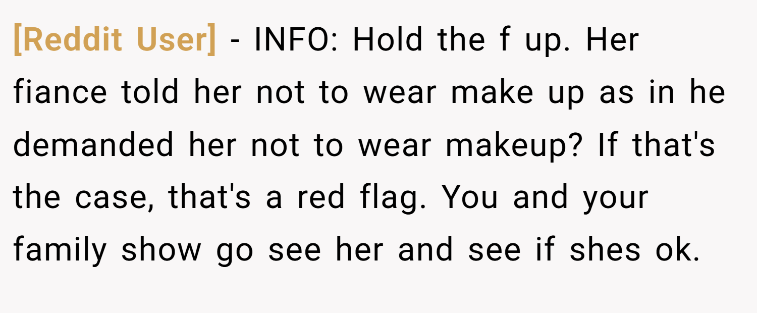[Reddit User] − INFO: Hold the f up. Her fiance told her not to wear make up as in he demanded her not to wear makeup? If that's the case, that's a red flag. You and your family show go see her and see if shes ok.