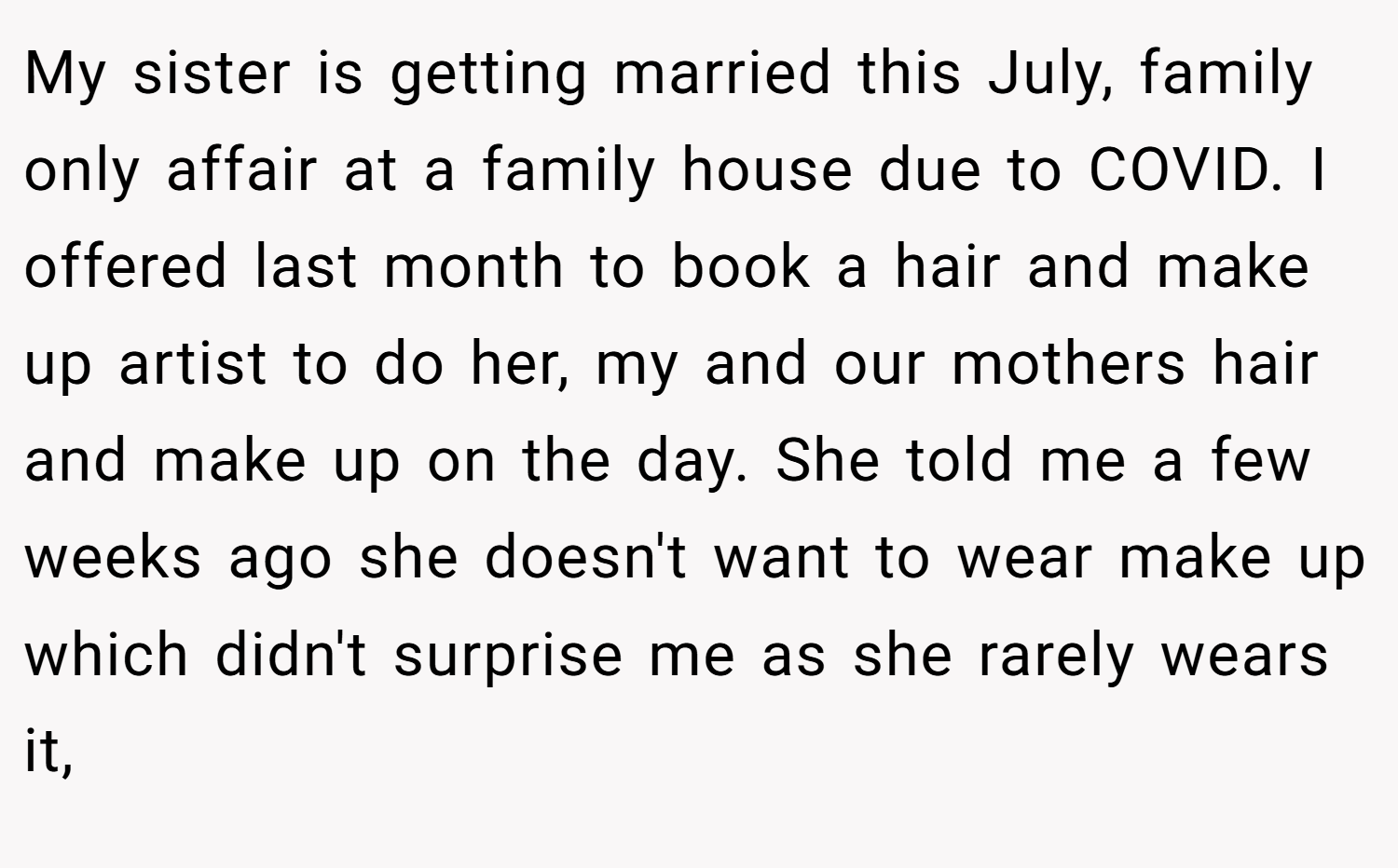 My sister is getting married this July, family only affair at a family house due to COVID. I offered last month to book a hair and make up artist to do her, my and our mothers hair and make up on the day. She told me a few weeks ago she doesn't want to wear make up which didn't surprise me as she rarely wears it,