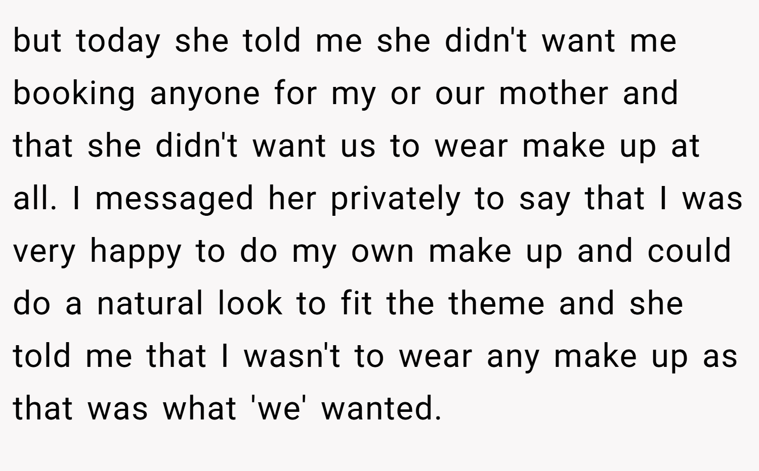 but today she told me she didn't want me booking anyone for my or our mother and that she didn't want us to wear make up at all. I messaged her privately to say that I was very happy to do my own make up and could do a natural look to fit the theme and she told me that I wasn't to wear any make up as that was what 'we' wanted.