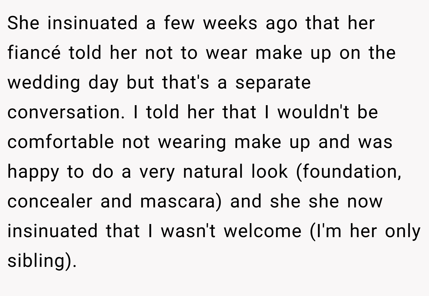 She insinuated a few weeks ago that her fiancé told her not to wear make up on the wedding day but that's a separate conversation. I told her that I wouldn't be comfortable not wearing make up and was happy to do a very natural look (foundation, concealer and mascara) and she she now insinuated that I wasn't welcome (I'm her only sibling).