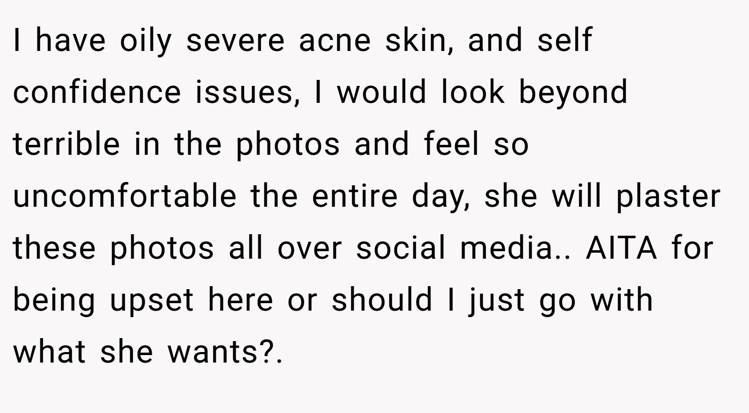I have oily severe acne skin, and self confidence issues, I would look beyond terrible in the photos and feel so uncomfortable the entire day, she will plaster these photos all over social media.. AITA for being upset here or should I just go with what she wants?.