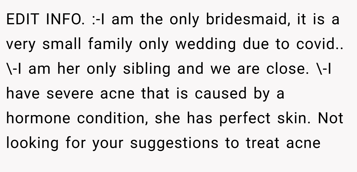 EDIT INFO. :-I am the only bridesmaid, it is a very small family only wedding due to covid.. \-I am her only sibling and we are close. \-I have severe acne that is caused by a hormone condition, she has perfect skin. Not looking for your suggestions to treat acne