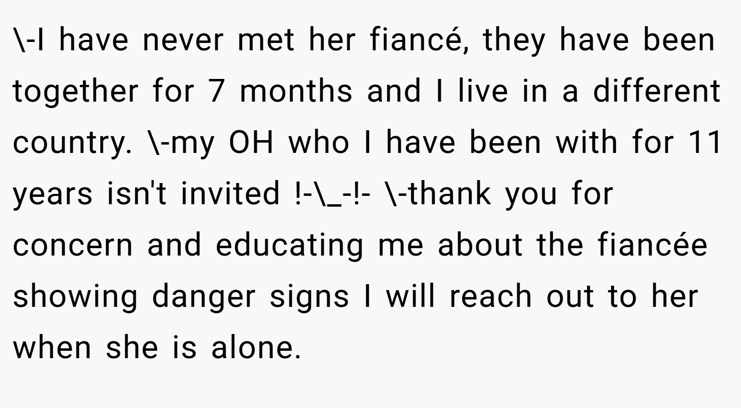 \-I have never met her fiancé, they have been together for 7 months and I live in a different country. \-my OH who I have been with for 11 years isn't invited !-\_-!- \-thank you for concern and educating me about the fiancée showing danger signs I will reach out to her when she is alone.