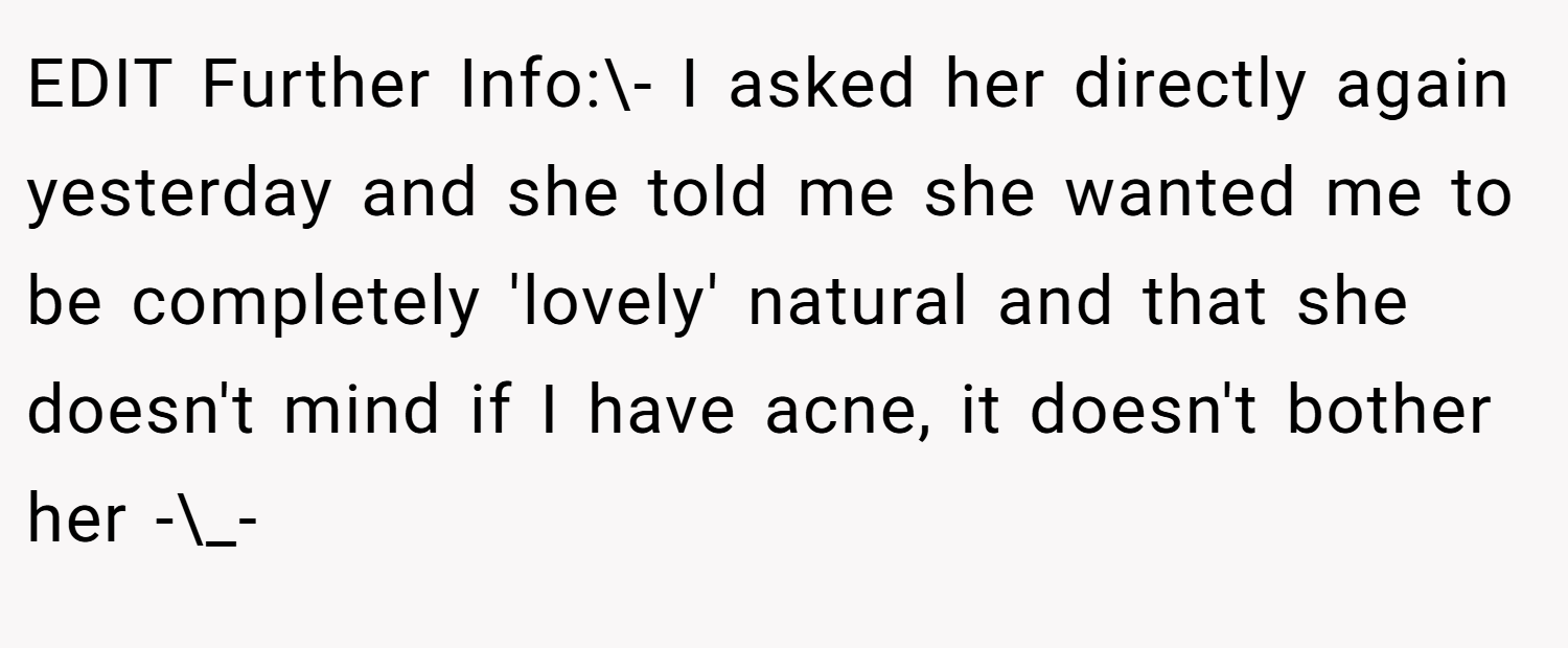 EDIT Further Info:\- I asked her directly again yesterday and she told me she wanted me to be completely 'lovely' natural and that she doesn't mind if I have acne, it doesn't bother her -\_-