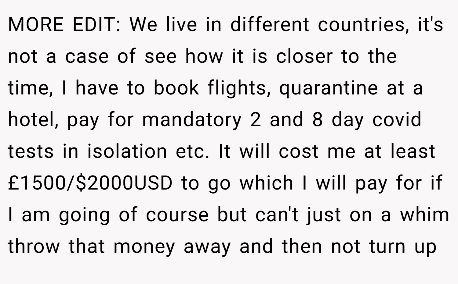 MORE EDIT: We live in different countries, it's not a case of see how it is closer to the time, I have to book flights, quarantine at a hotel, pay for mandatory 2 and 8 day covid tests in isolation etc. It will cost me at least £1500/$2000USD to go which I will pay for if I am going of course but can't just on a whim throw that money away and then not turn up
