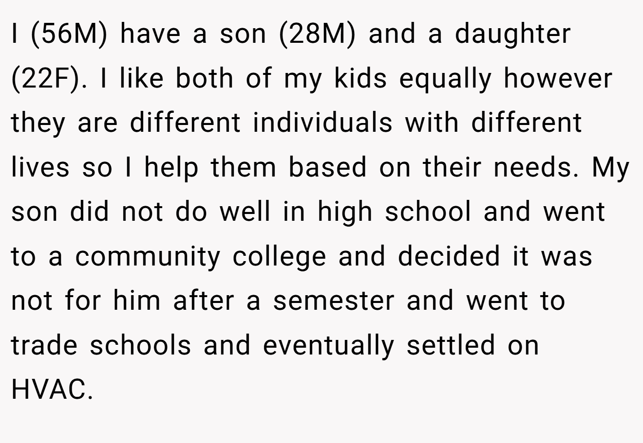 I (56M) have a son (28M) and a daughter (22F). I like both of my kids equally however they are different individuals with different lives so I help them based on their needs. My son did not do well in high school and went to a community college and decided it was not for him after a semester and went to trade schools and eventually settled on HVAC.