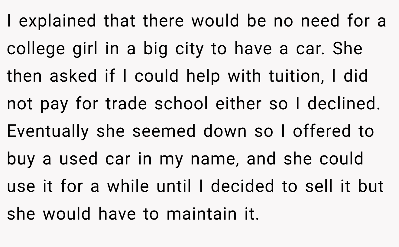 I explained that there would be no need for a college girl in a big city to have a car. She then asked if I could help with tuition, I did not pay for trade school either so I declined. Eventually she seemed down so I offered to buy a used car in my name, and she could use it for a while until I decided to sell it but she would have to maintain it.