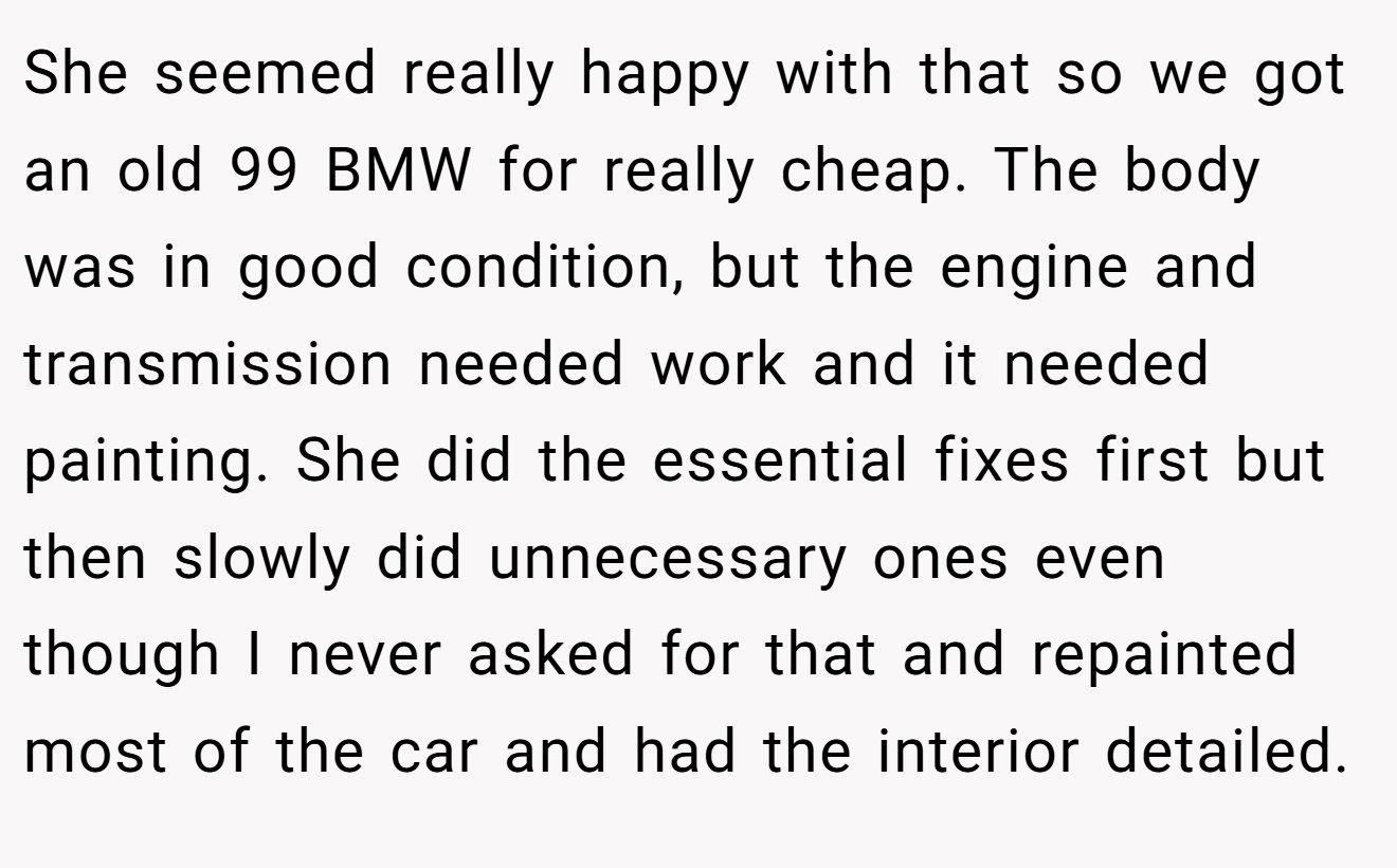 She seemed really happy with that so we got an old 99 BMW for really cheap. The body was in good condition, but the engine and transmission needed work and it needed painting. She did the essential fixes first but then slowly did unnecessary ones even though I never asked for that and repainted most of the car and had the interior detailed.