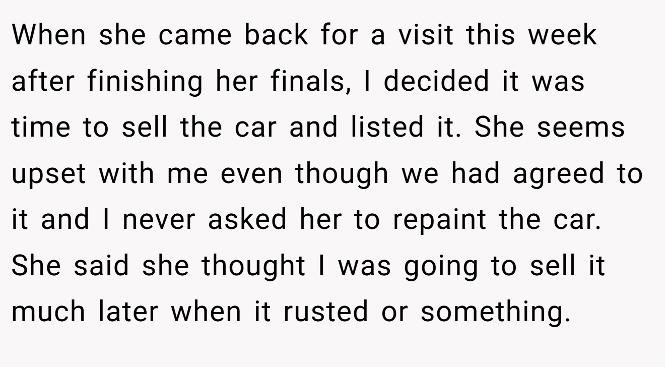 When she came back for a visit this week after finishing her finals, I decided it was time to sell the car and listed it. She seems upset with me even though we had agreed to it and I never asked her to repaint the car. She said she thought I was going to sell it much later when it rusted or something.