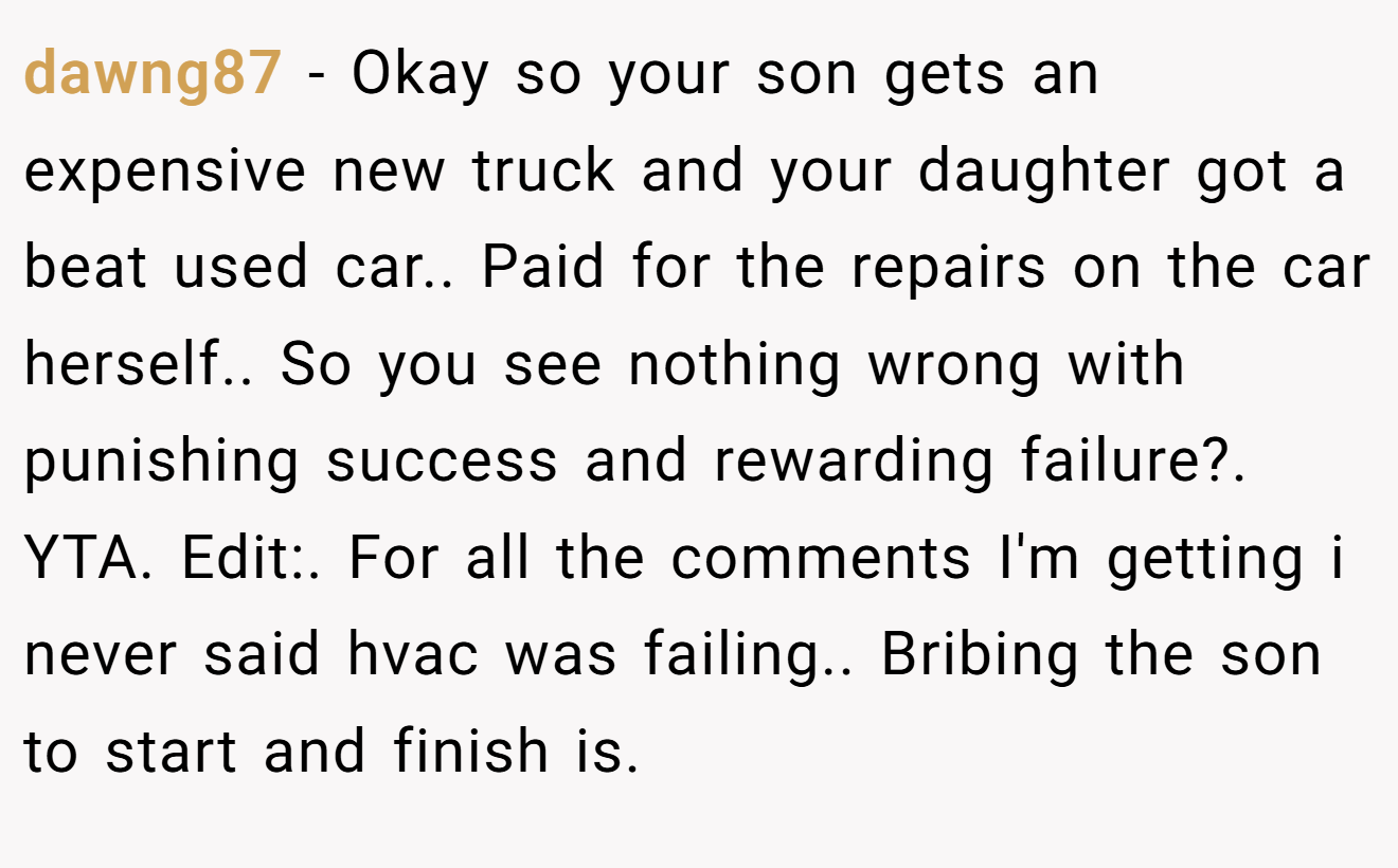 dawng87 − Okay so your son gets an expensive new truck and your daughter got a beat used car.. Paid for the repairs on the car herself.. So you see nothing wrong with punishing success and rewarding failure?. YTA. Edit:. For all the comments I'm getting i never said hvac was failing.. Bribing the son to start and finish is.
