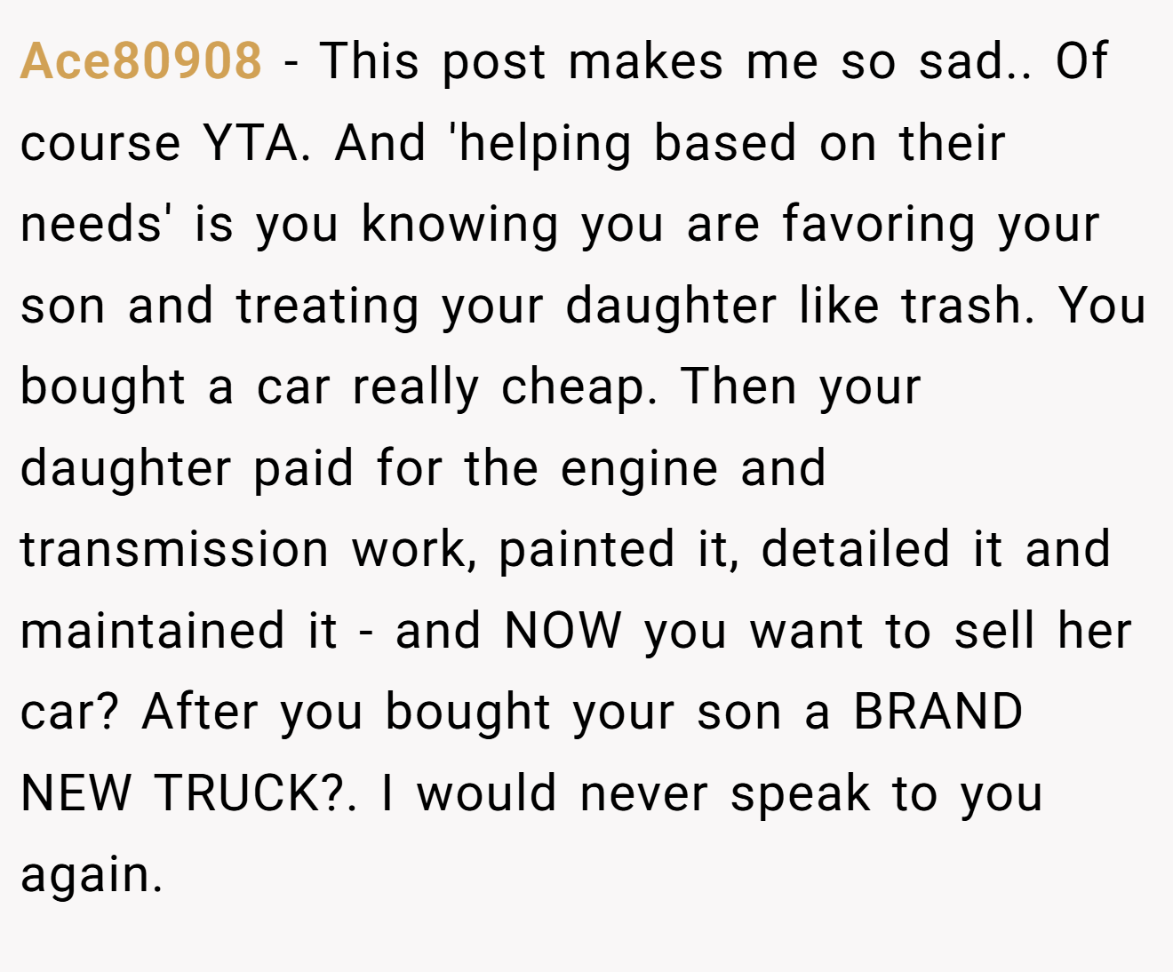 Ace80908 − This post makes me so sad.. Of course YTA. And 'helping based on their needs' is you knowing you are favoring your son and treating your daughter like trash. You bought a car really cheap. Then your daughter paid for the engine and transmission work, painted it, detailed it and maintained it - and NOW you want to sell her car? After you bought your son a BRAND NEW TRUCK?. I would never speak to you again.