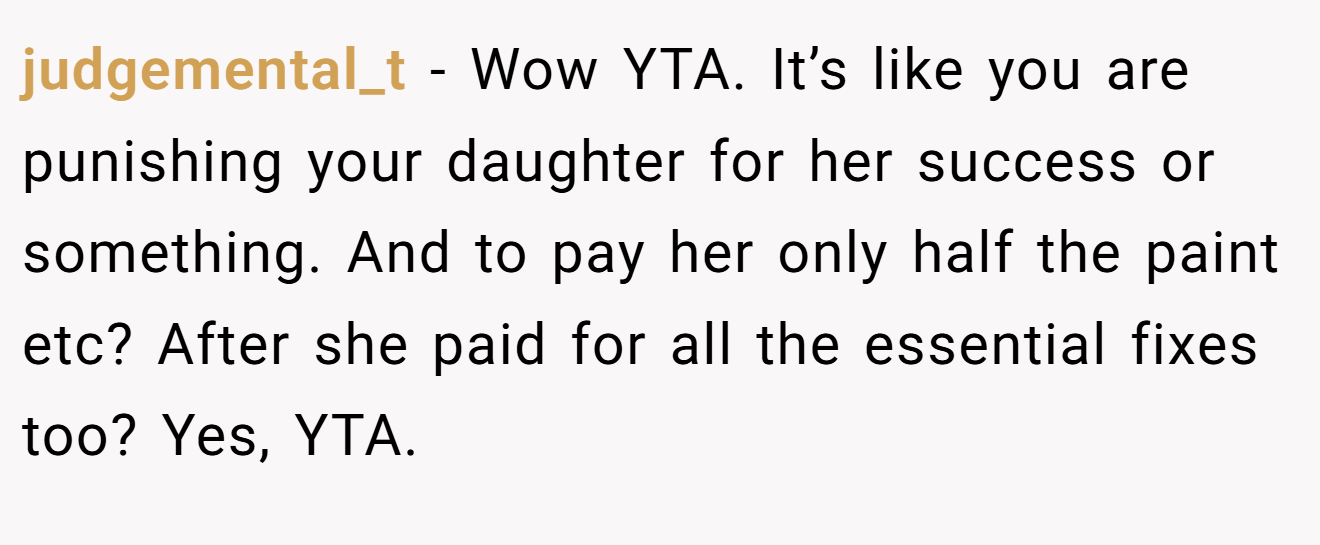 judgemental_t − Wow YTA. It’s like you are punishing your daughter for her success or something. And to pay her only half the paint etc? After she paid for all the essential fixes too? Yes, YTA.