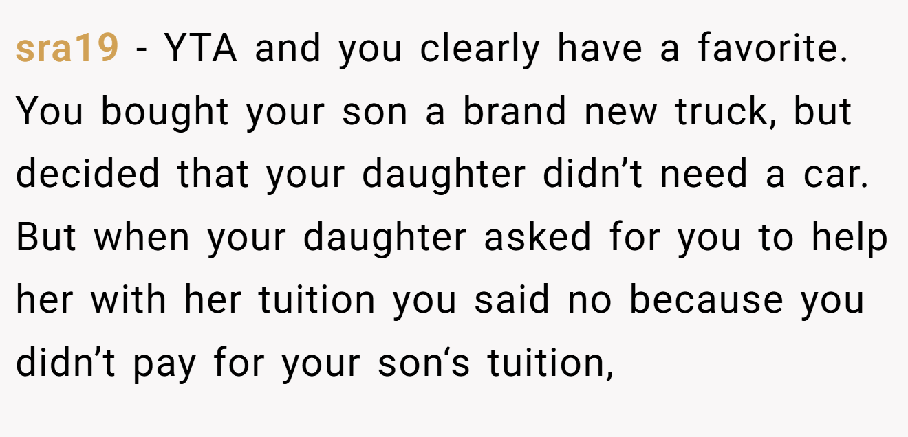 sra19 − YTA and you clearly have a favorite. You bought your son a brand new truck, but decided that your daughter didn’t need a car. But when your daughter asked for you to help her with her tuition you said no because you didn’t pay for your son‘s tuition,