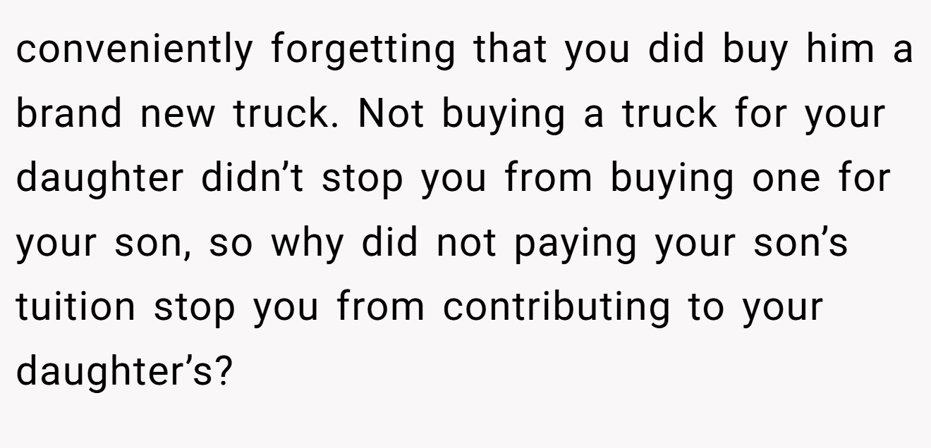 conveniently forgetting that you did buy him a brand new truck. Not buying a truck for your daughter didn’t stop you from buying one for your son, so why did not paying your son’s tuition stop you from contributing to your daughter’s?