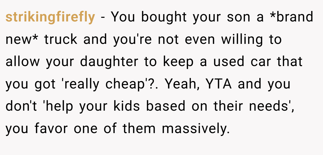 strikingfirefly − You bought your son a *brand new* truck and you're not even willing to allow your daughter to keep a used car that you got 'really cheap'?. Yeah, YTA and you don't 'help your kids based on their needs', you favor one of them massively.