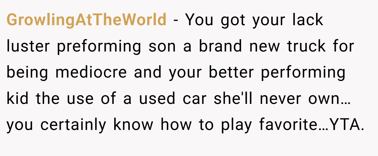 GrowlingAtTheWorld − You got your lack luster preforming son a brand new truck for being mediocre and your better performing kid the use of a used car she'll never own…you certainly know how to play favorite…YTA.