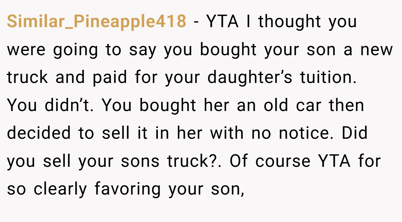 Similar_Pineapple418 − YTA I thought you were going to say you bought your son a new truck and paid for your daughter’s tuition. You didn’t. You bought her an old car then decided to sell it in her with no notice. Did you sell your sons truck?. Of course YTA for so clearly favoring your son,