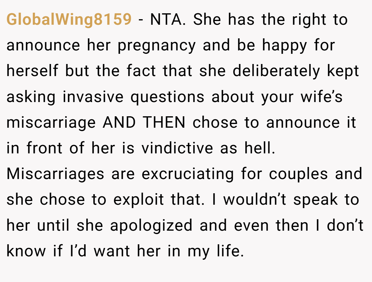 GlobalWing8159 − NTA. She has the right to announce her pregnancy and be happy for herself but the fact that she deliberately kept asking invasive questions about your wife’s miscarriage AND THEN chose to announce it in front of her is vindictive as hell. Miscarriages are excruciating for couples and she chose to exploit that. I wouldn’t speak to her until she apologized and even then I don’t know if I’d want her in my life.
