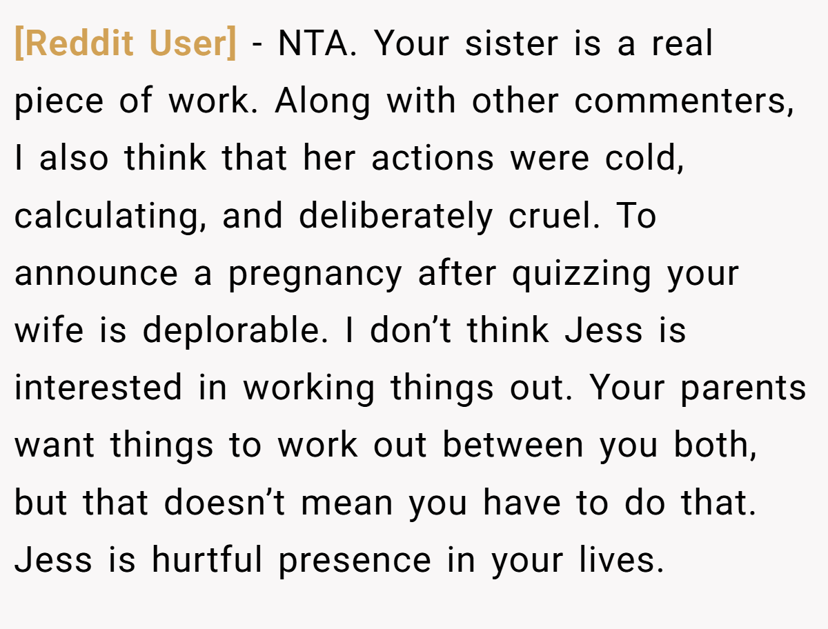 [Reddit User] − NTA. Your sister is a real piece of work. Along with other commenters, I also think that her actions were cold, calculating, and deliberately cruel. To announce a pregnancy after quizzing your wife is deplorable. I don’t think Jess is interested in working things out. Your parents want things to work out between you both, but that doesn’t mean you have to do that. Jess is hurtful presence in your lives.