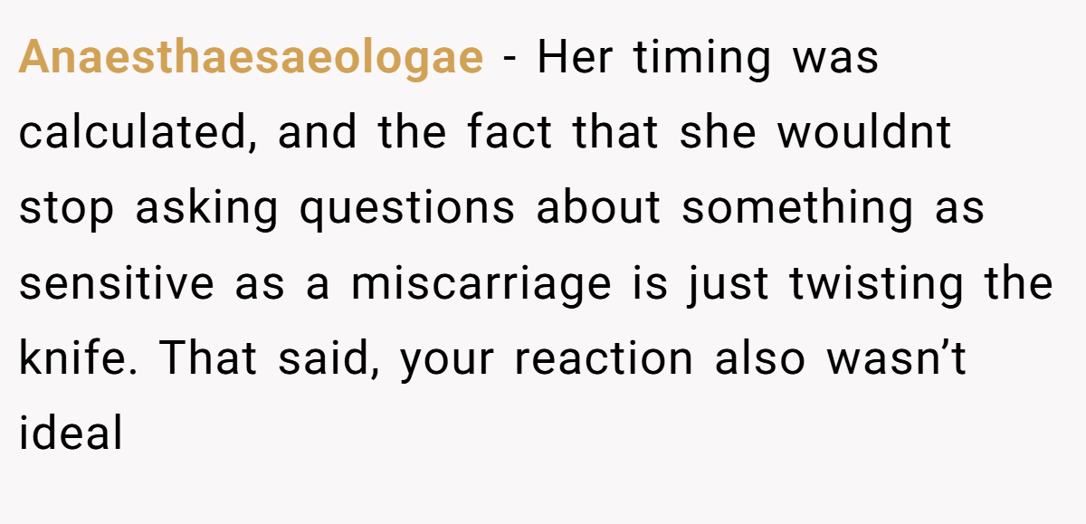 Anaesthaesaeologae − Her timing was calculated, and the fact that she wouldnt stop asking questions about something as sensitive as a miscarriage is just twisting the knife. That said, your reaction also wasn’t ideal